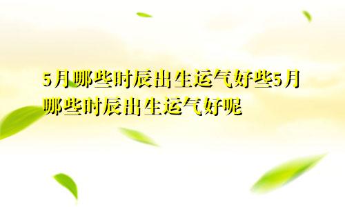 5月哪些时辰出生运气好些5月哪些时辰出生运气好呢