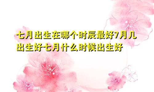 七月出生在哪个时辰最好7月几出生好七月什么时候出生好