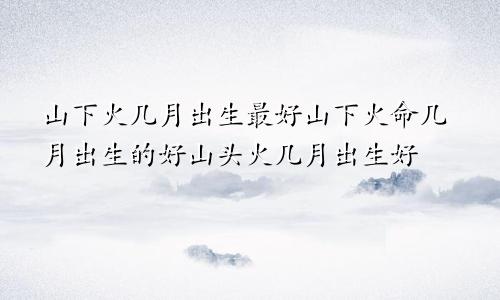 山下火几月出生最好山下火命几月出生的好山头火几月出生好