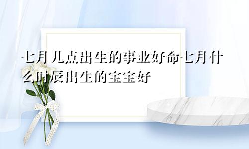 七月几点出生的事业好命七月什么时辰出生的宝宝好