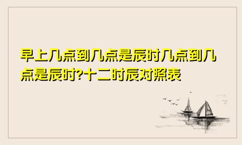 早上几点到几点是辰时几点到几点是辰时?十二时辰对照表