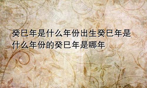 癸巳年是什么年份出生癸巳年是什么年份的癸巳年是哪年