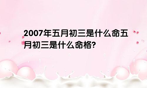 2007年五月初三是什么命五月初三是什么命格?