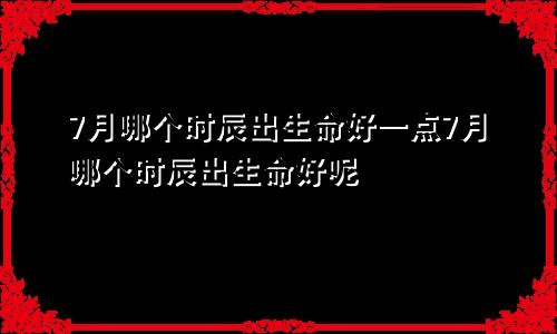 7月哪个时辰出生命好一点7月哪个时辰出生命好呢