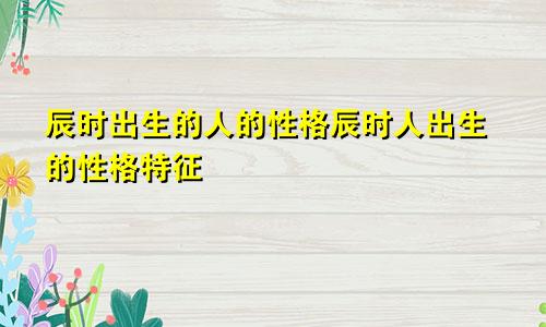 辰时出生的人的性格辰时人出生的性格特征