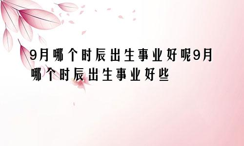 9月哪个时辰出生事业好呢9月哪个时辰出生事业好些