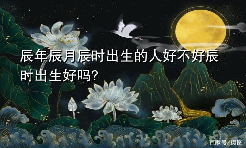 辰年辰月辰时出生的人好不好辰时出生好吗?