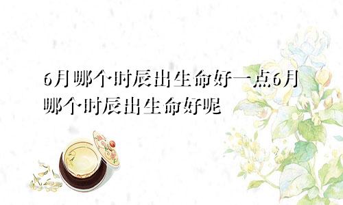 6月哪个时辰出生命好一点6月哪个时辰出生命好呢