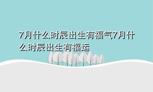 7月什么时辰出生有福气7月什么时辰出生有福运