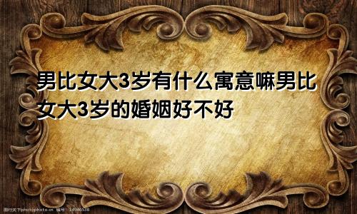 男比女大3岁有什么寓意嘛男比女大3岁的婚姻好不好