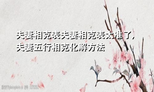 夫妻相克表夫妻相克表太准了,夫妻五行相克化解方法