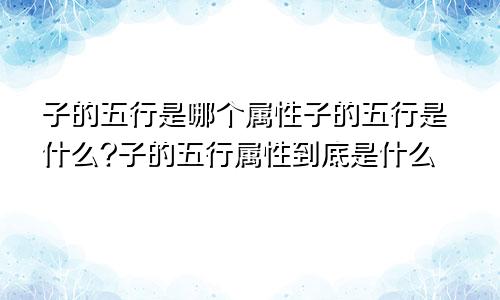 子的五行是哪个属性子的五行是什么?子的五行属性到底是什么