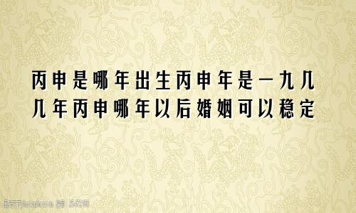 丙申是哪年出生丙申年是一九几几年丙申哪年以后婚姻可以稳定