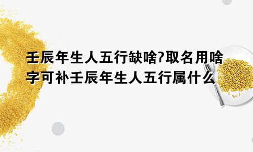 壬辰年生人五行缺啥?取名用啥字可补壬辰年生人五行属什么