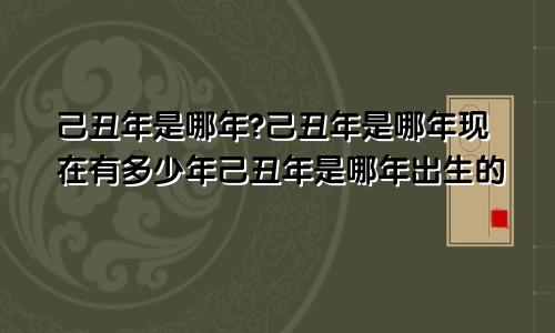 己丑年是哪年?己丑年是哪年现在有多少年己丑年是哪年出生的