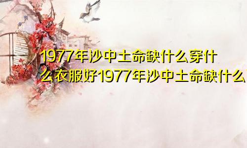 1977年沙中土命缺什么穿什么衣服好1977年沙中土命缺什么可以戴黄金吗