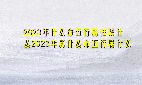 2023年什么命五行属性缺什么2023年属什么命五行属什么