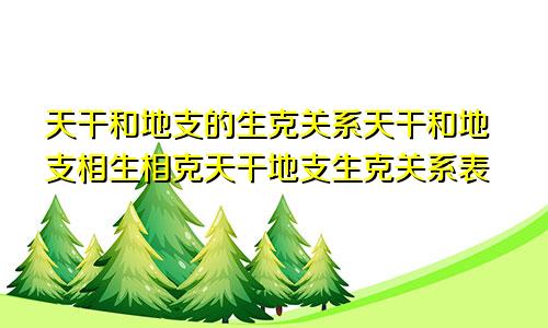 天干和地支的生克关系天干和地支相生相克天干地支生克关系表