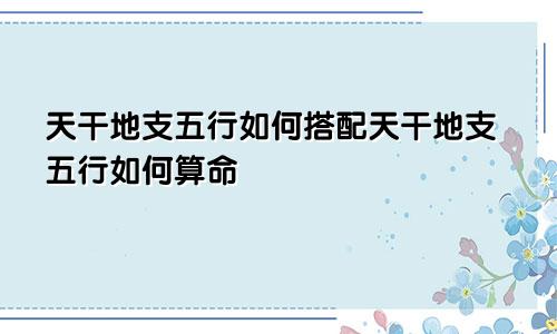 天干地支五行如何搭配天干地支五行如何算命