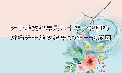 天干地支纪年是六十年一轮回吗对吗天干地支纪年60年一轮原因