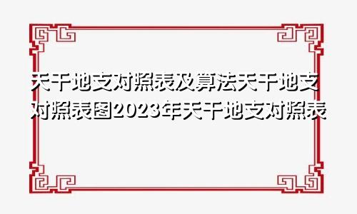 天干地支对照表及算法天干地支对照表图2023年天干地支对照表