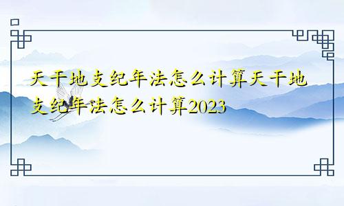 天干地支纪年法怎么计算天干地支纪年法怎么计算2023