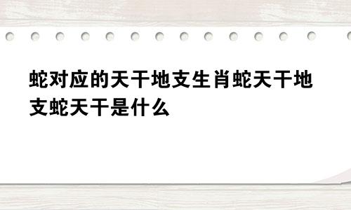 蛇对应的天干地支生肖蛇天干地支蛇天干是什么