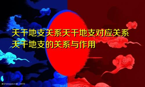 天干地支关系天干地支对应关系天干地支的关系与作用