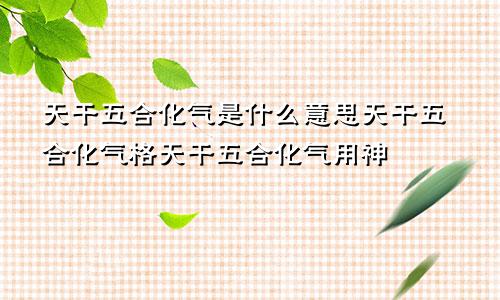 天干五合化气是什么意思天干五合化气格天干五合化气用神