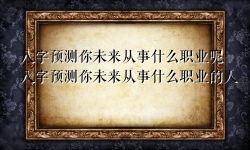 八字预测你未来从事什么职业呢八字预测你未来从事什么职业的人