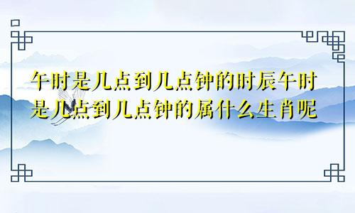 午时是几点到几点钟的时辰午时是几点到几点钟的属什么生肖呢