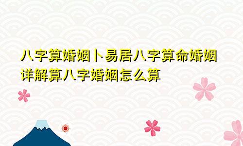 八字算婚姻卜易居八字算命婚姻详解算八字婚姻怎么算