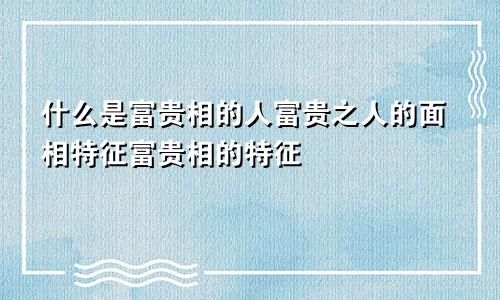 什么是富贵相的人富贵之人的面相特征富贵相的特征