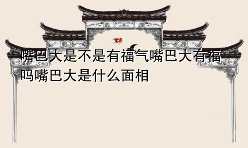 嘴巴大是不是有福气嘴巴大有福吗嘴巴大是什么面相