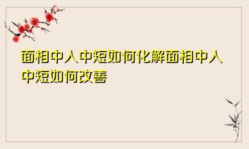 面相中人中短如何化解面相中人中短如何改善