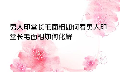 男人印堂长毛面相如何看男人印堂长毛面相如何化解