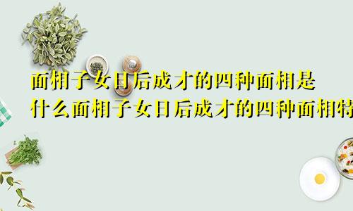 面相子女日后成才的四种面相是什么面相子女日后成才的四种面相特征