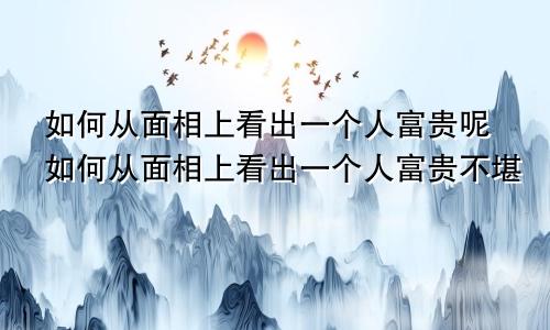 如何从面相上看出一个人富贵呢如何从面相上看出一个人富贵不堪