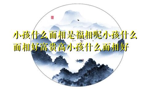 小孩什么面相是福相呢小孩什么面相好富贵高小孩什么面相好