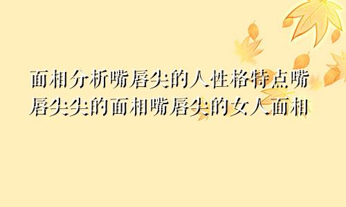 面相分析嘴唇尖的人性格特点嘴唇尖尖的面相嘴唇尖的女人面相