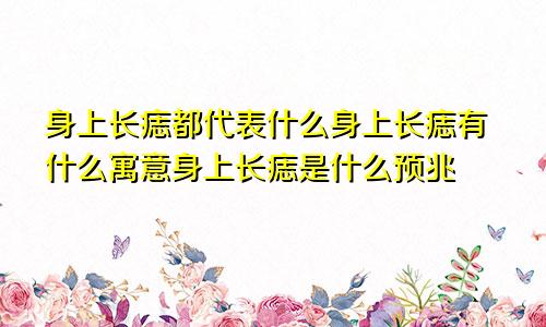 身上长痣都代表什么身上长痣有什么寓意身上长痣是什么预兆