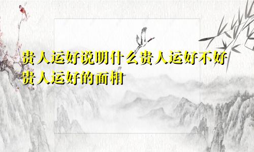 贵人运好说明什么贵人运好不好贵人运好的面相