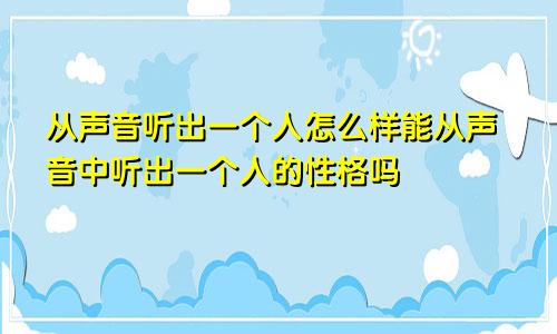 从声音听出一个人怎么样能从声音中听出一个人的性格吗