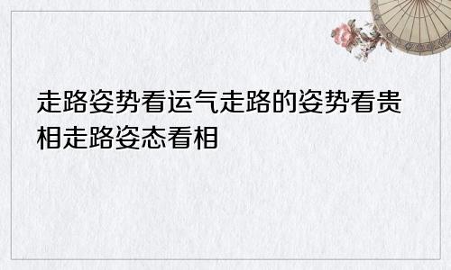 走路姿势看运气走路的姿势看贵相走路姿态看相