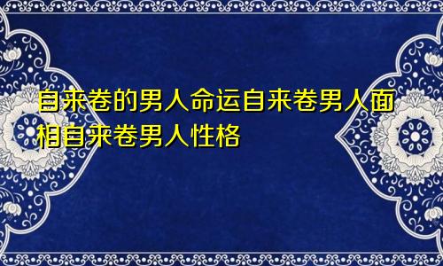 自来卷的男人命运自来卷男人面相自来卷男人性格