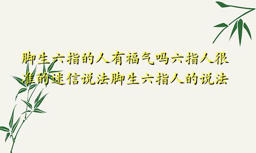 脚生六指的人有福气吗六指人很准的迷信说法脚生六指人的说法