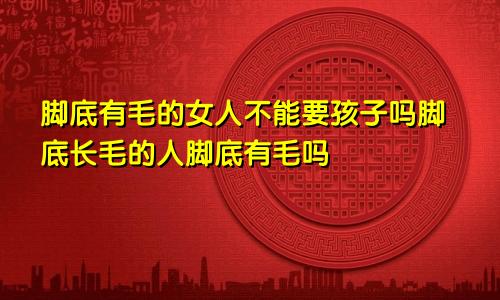 脚底有毛的女人不能要孩子吗脚底长毛的人脚底有毛吗