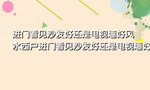 进门看见沙发好还是电视墙好风水西户进门看见沙发好还是电视墙好