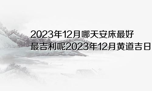 2023年12月哪天安床最好最吉利呢2023年12月黄道吉日