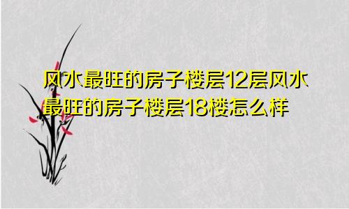 风水最旺的房子楼层12层风水最旺的房子楼层18楼怎么样